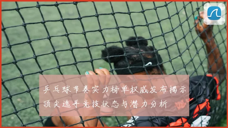 乒乓球节奏实力榜单权威发布揭示顶尖选手竞技状态与潜力分析