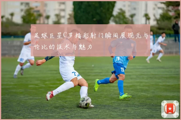 足球巨星C罗精彩射门瞬间展现无与伦比的技术与魅力
