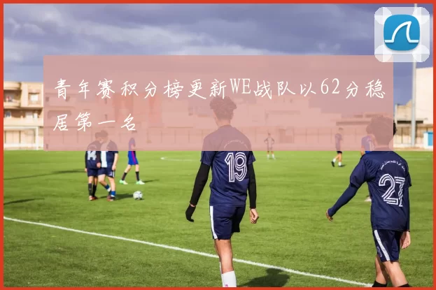 青年赛积分榜更新WE战队以62分稳居第一名