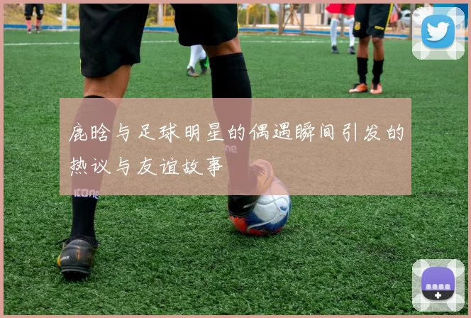鹿晗与足球明星的偶遇瞬间引发的热议与友谊故事