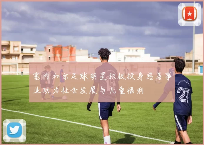 塞内加尔足球明星积极投身慈善事业助力社会发展与儿童福利