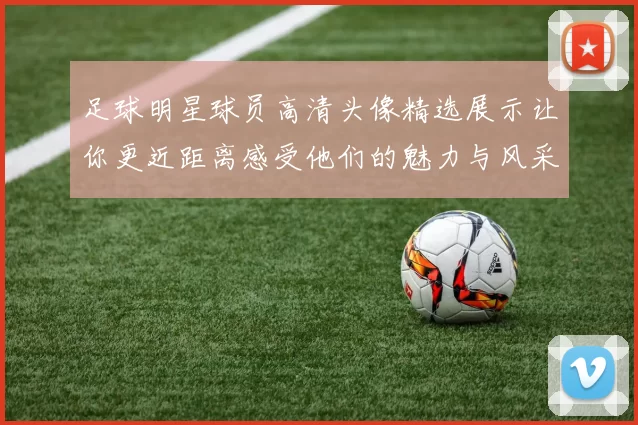 足球明星球员高清头像精选展示让你更近距离感受他们的魅力与风采