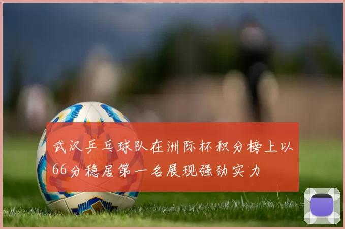 武汉乒乓球队在洲际杯积分榜上以66分稳居第一名展现强劲实力