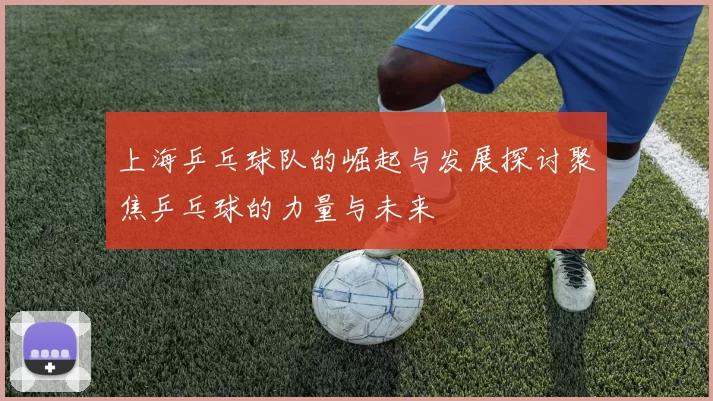 上海乒乓球队的崛起与发展探讨聚焦乒乓球的力量与未来