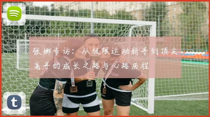 张娜专访：从极限运动新手到顶尖高手的成长之路与心路历程