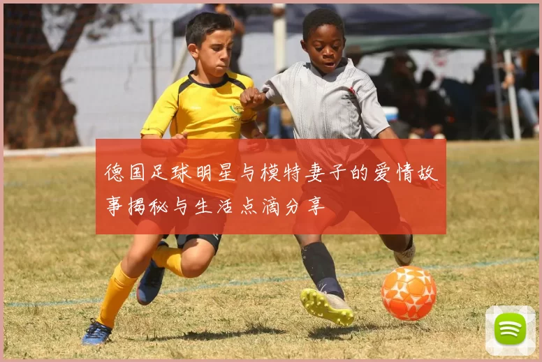 德国足球明星与模特妻子的爱情故事揭秘与生活点滴分享