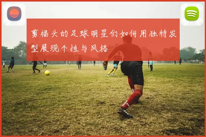 剪福头的足球明星们如何用独特发型展现个性与风格