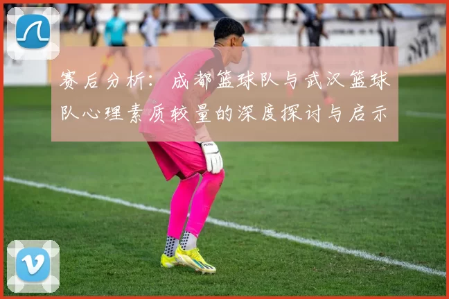 赛后分析：成都篮球队与武汉篮球队心理素质较量的深度探讨与启示