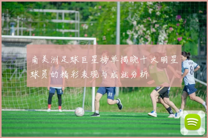 南美洲足球巨星榜单揭晓十大明星球员的精彩表现与成就分析