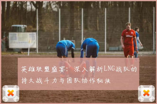 英雄联盟盛宴：深入解析LNG战队的持久战斗力与团队协作秘诀