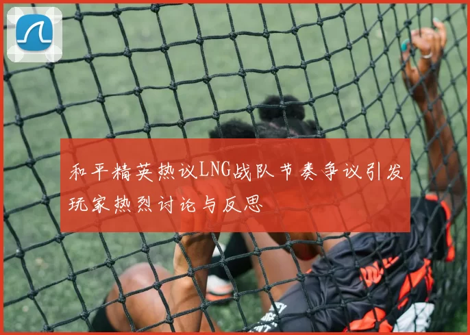 和平精英热议LNG战队节奏争议引发玩家热烈讨论与反思