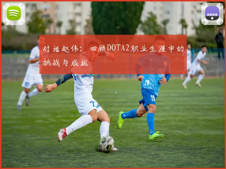 对话赵伟：回顾DOTA2职业生涯中的挑战与成就