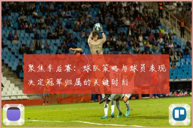 聚焦季后赛：球队策略与球员表现决定冠军归属的关键时刻