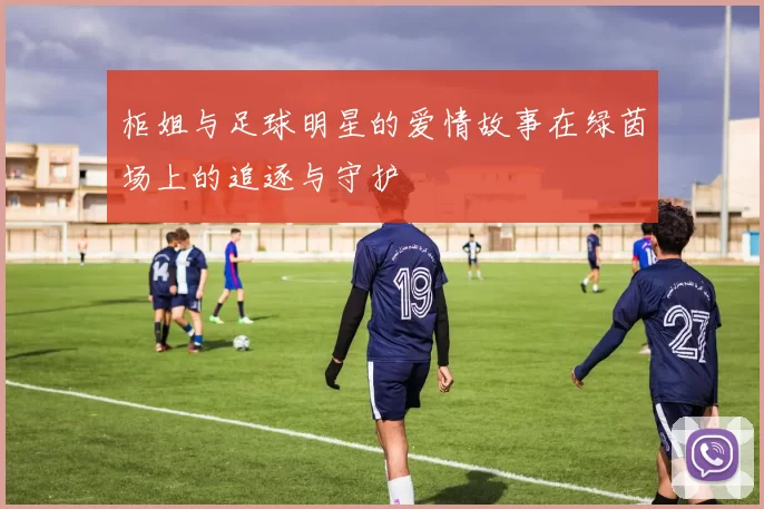 柜姐与足球明星的爱情故事在绿茵场上的追逐与守护