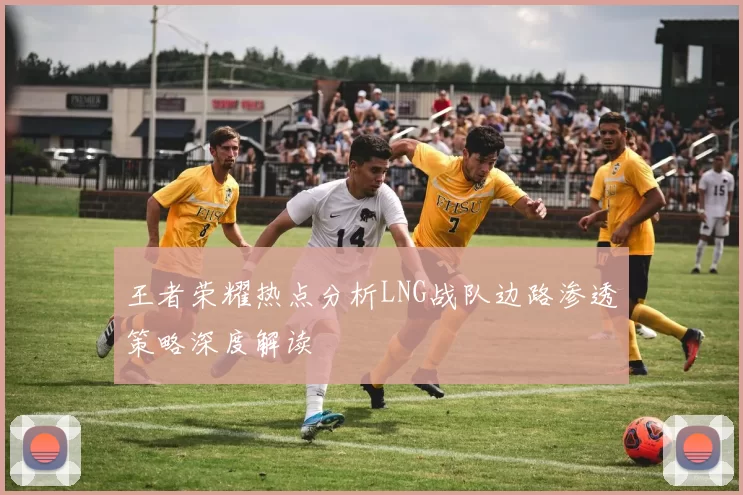 王者荣耀热点分析LNG战队边路渗透策略深度解读