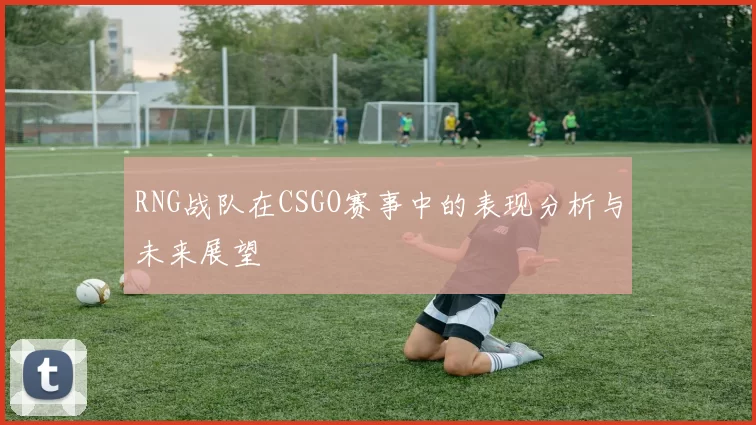 RNG战队在CSGO赛事中的表现分析与未来展望