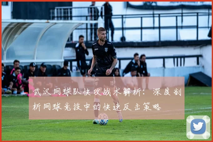 武汉网球队快攻战术解析：深度剖析网球竞技中的快速反击策略