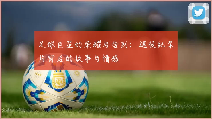 足球巨星的荣耀与告别：退役纪录片背后的故事与情感