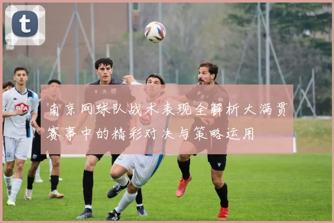 南京网球队战术表现全解析大满贯赛事中的精彩对决与策略运用