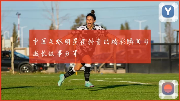 中国足球明星在抖音的精彩瞬间与成长故事分享
