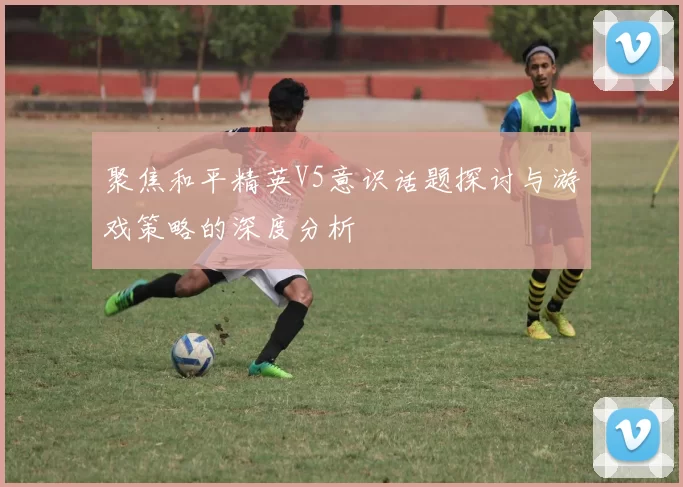 聚焦和平精英V5意识话题探讨与游戏策略的深度分析
