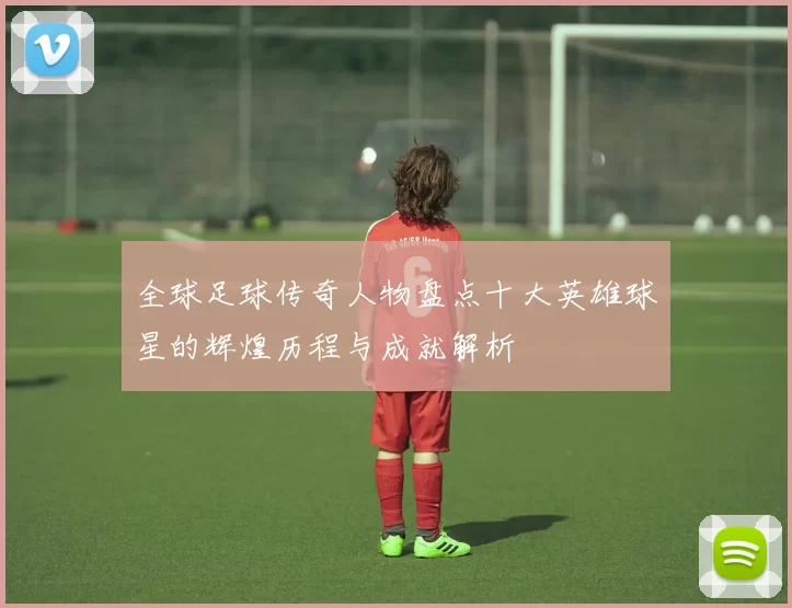 全球足球传奇人物盘点十大英雄球星的辉煌历程与成就解析