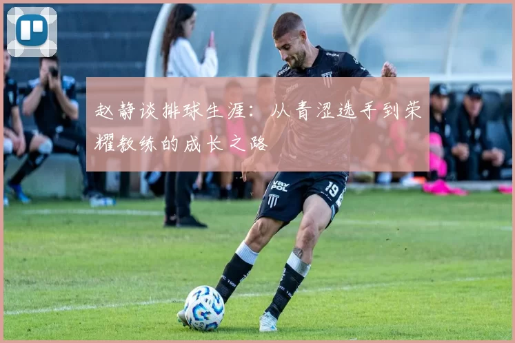赵静谈排球生涯：从青涩选手到荣耀教练的成长之路