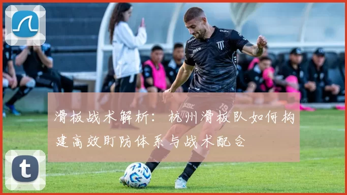 滑板战术解析：杭州滑板队如何构建高效盯防体系与战术配合