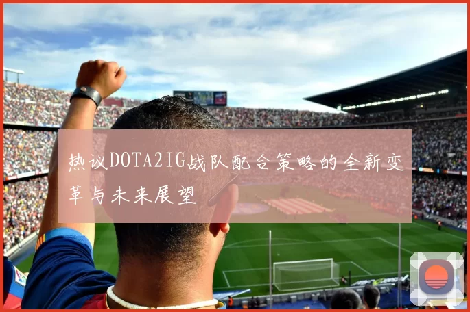 热议DOTA2IG战队配合策略的全新变革与未来展望
