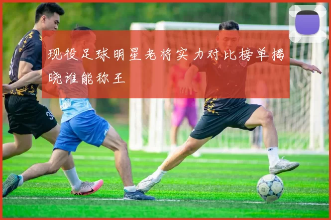 现役足球明星老将实力对比榜单揭晓谁能称王