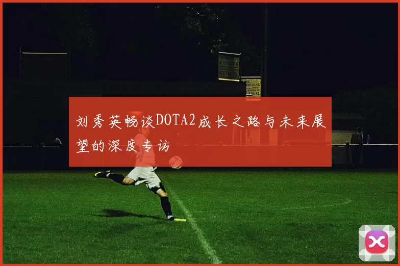 刘秀英畅谈DOTA2成长之路与未来展望的深度专访