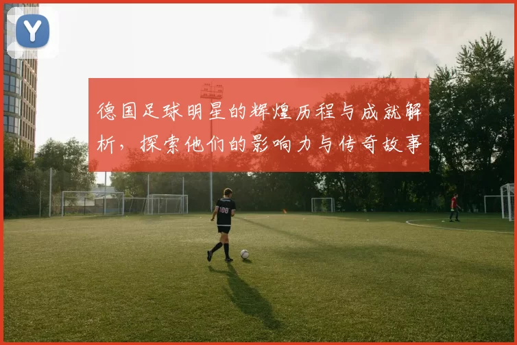 德国足球明星的辉煌历程与成就解析，探索他们的影响力与传奇故事