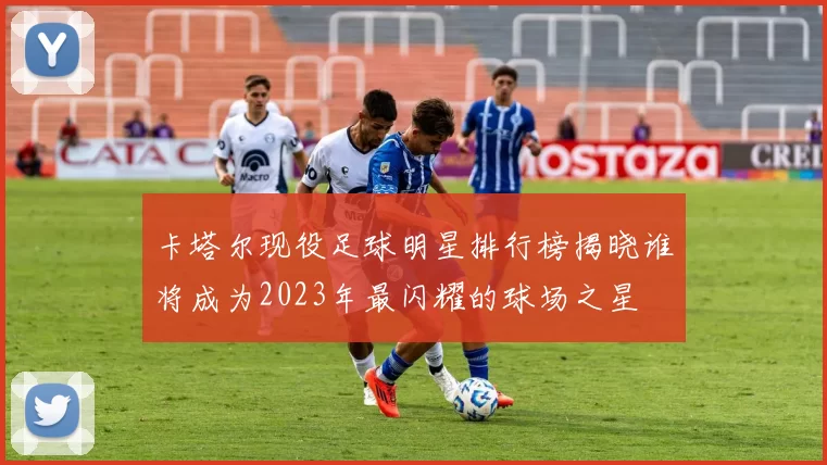 卡塔尔现役足球明星排行榜揭晓谁将成为2023年最闪耀的球场之星