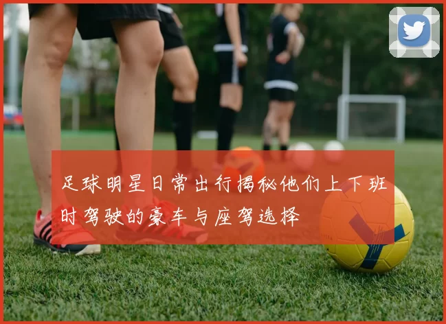 足球明星日常出行揭秘他们上下班时驾驶的豪车与座驾选择