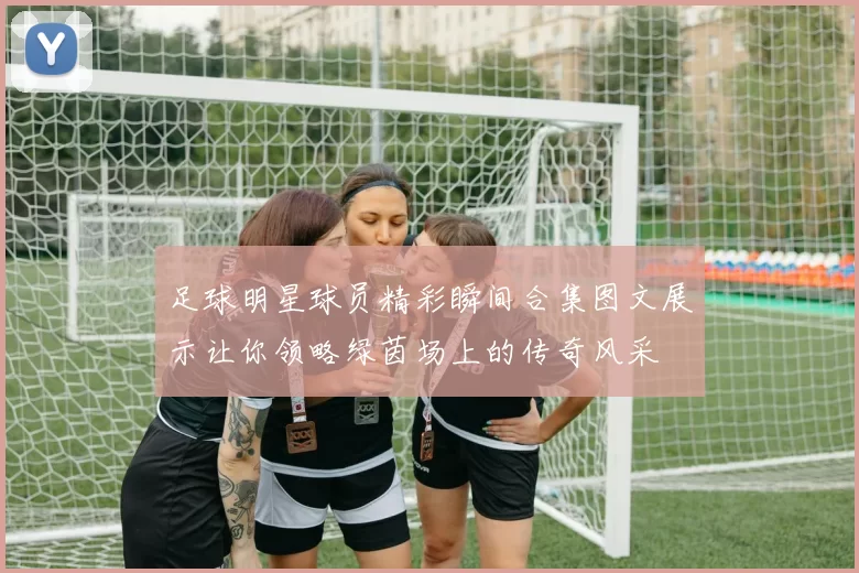 足球明星球员精彩瞬间合集图文展示让你领略绿茵场上的传奇风采