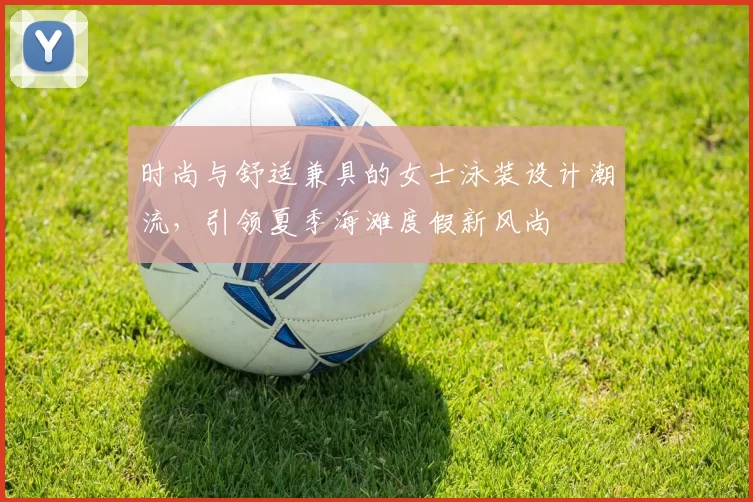 时尚与舒适兼具的女士泳装设计潮流，引领夏季海滩度假新风尚