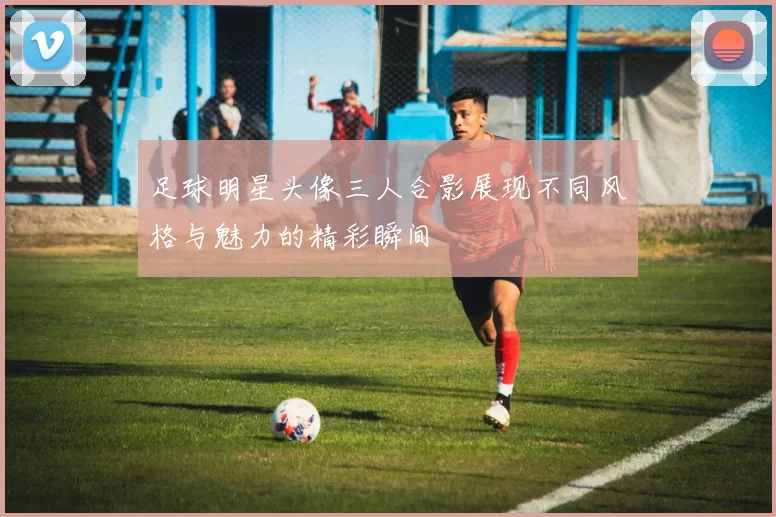足球明星头像三人合影展现不同风格与魅力的精彩瞬间