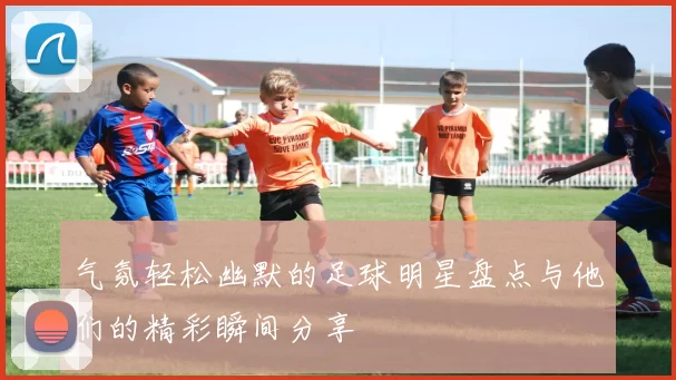 气氛轻松幽默的足球明星盘点与他们的精彩瞬间分享