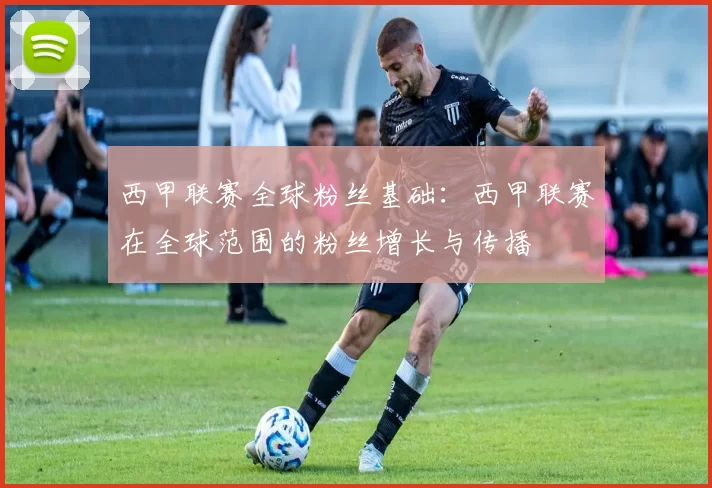 西甲联赛全球粉丝基础：西甲联赛在全球范围的粉丝增长与传播