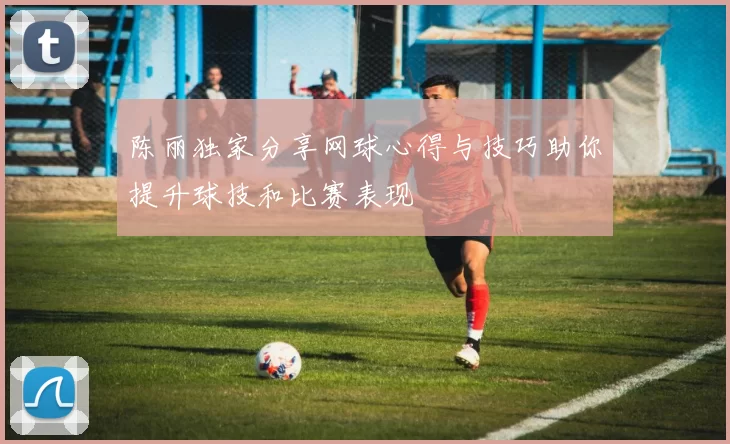 陈丽独家分享网球心得与技巧助你提升球技和比赛表现