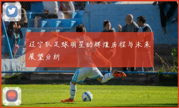 辽宁队足球明星的辉煌历程与未来展望分析