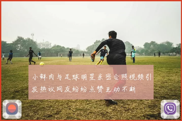 小鲜肉与足球明星亲密合照视频引发热议网友纷纷点赞互动不断