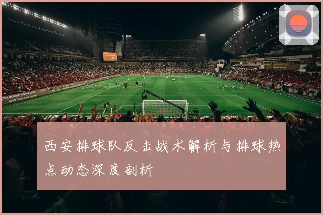 西安排球队反击战术解析与排球热点动态深度剖析