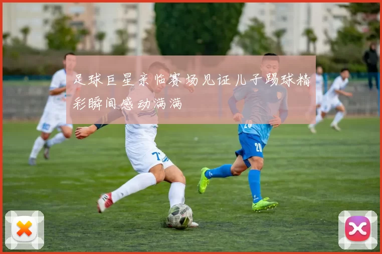 足球巨星亲临赛场见证儿子踢球精彩瞬间感动满满