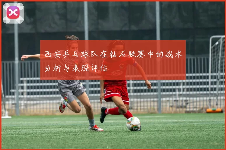 西安乒乓球队在钻石联赛中的战术分析与表现评估