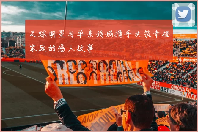 足球明星与单亲妈妈携手共筑幸福家庭的感人故事