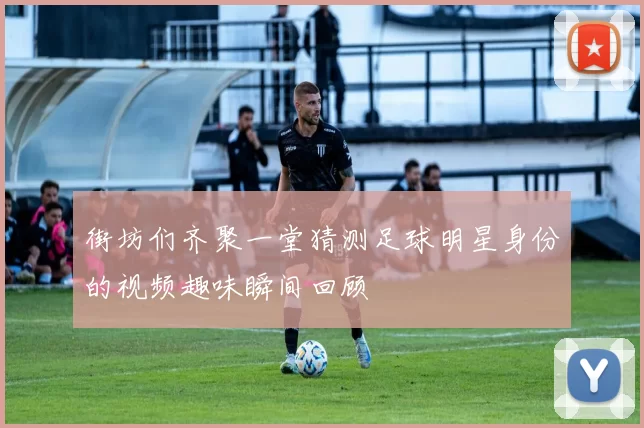 街坊们齐聚一堂猜测足球明星身份的视频趣味瞬间回顾