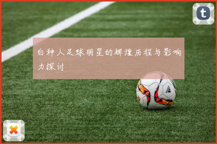白种人足球明星的辉煌历程与影响力探讨