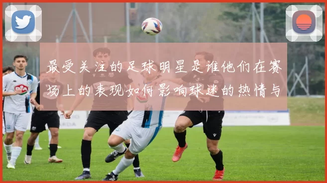 最受关注的足球明星是谁他们在赛场上的表现如何影响球迷的热情与期待