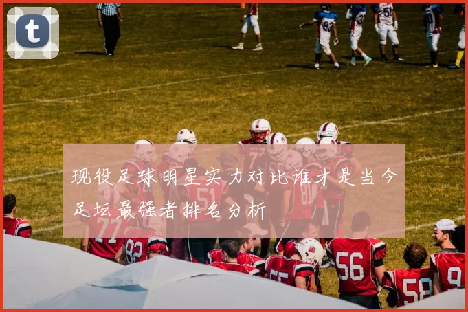 现役足球明星实力对比谁才是当今足坛最强者排名分析